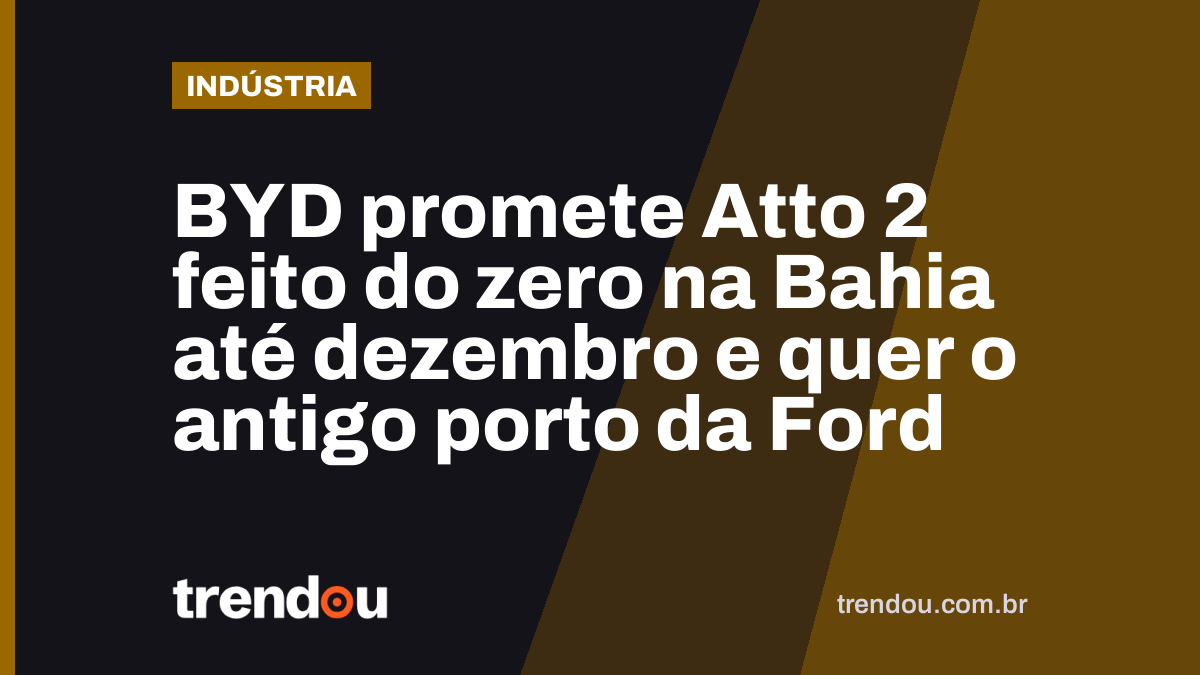 BYD promete Atto 2 feito do zero na Bahia até dezembro e quer o antigo porto da Ford