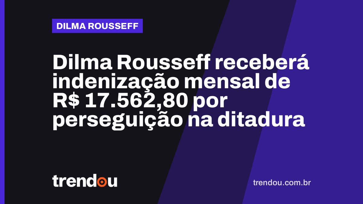 Dilma Rousseff receberá indenização mensal de R$ 17.562,80 por perseguição na ditadura